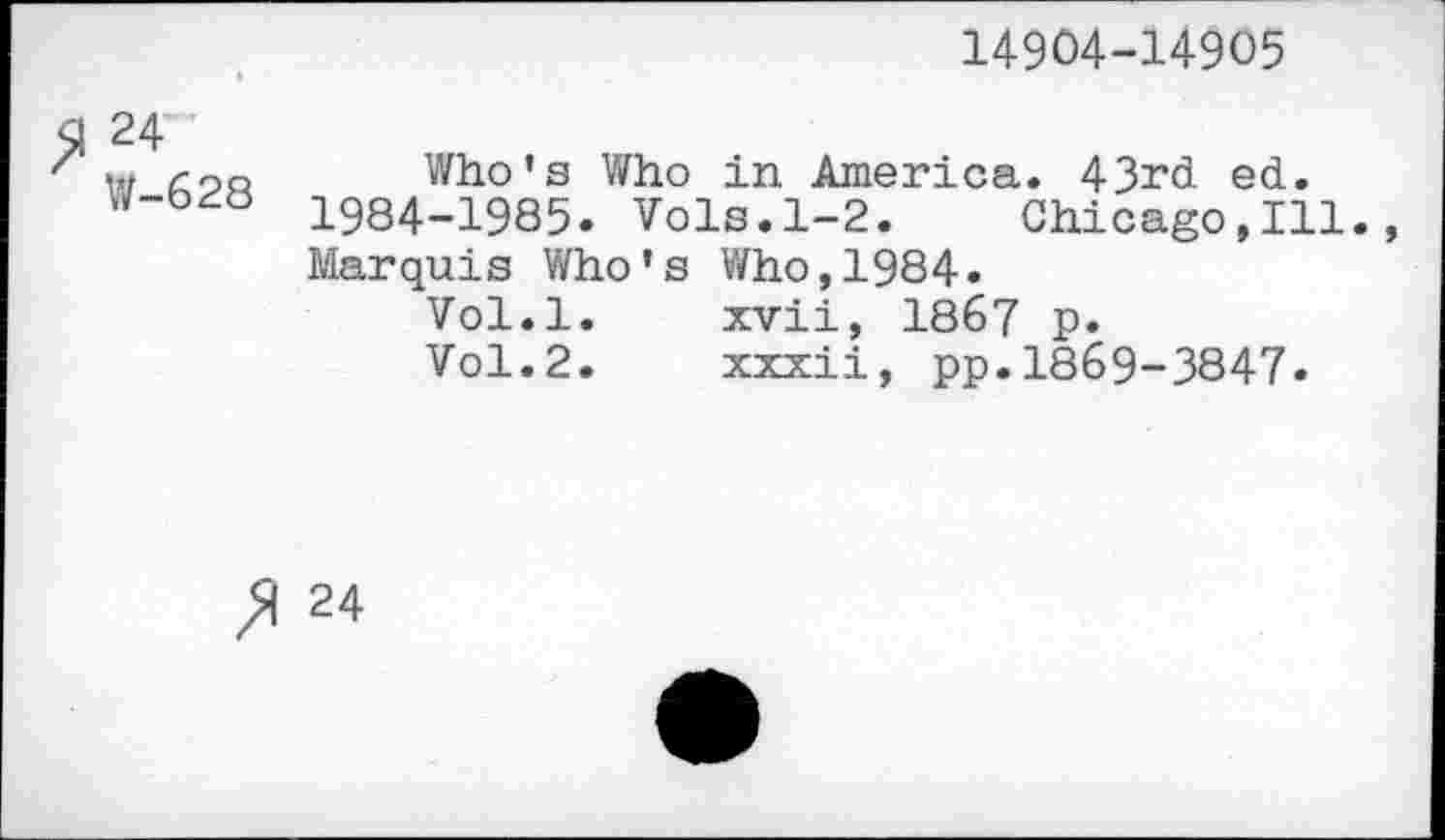 ﻿14904-14905
$1 24
z w con Who’s Who in America. 43rd ed. 1984_19Q5. Vols.1-2. Chicago,Ill. Marquis Who’s Who,1984.
Vol.l.	xvii, 1867 p.
Vol.2.	xxxii, pp.1869-3847»
24